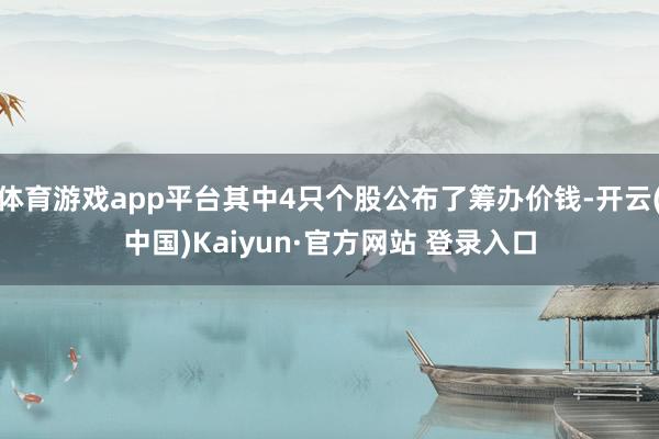 体育游戏app平台其中4只个股公布了筹办价钱-开云(中国)Kaiyun·官方网站 登录入口