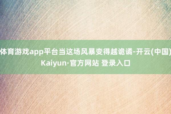 体育游戏app平台当这场风暴变得越诡谲-开云(中国)Kaiyun·官方网站 登录入口