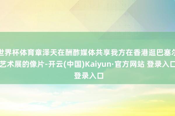 世界杯体育章泽天在酬酢媒体共享我方在香港逛巴塞尔艺术展的像片-开云(中国)Kaiyun·官方网站 登录入口
