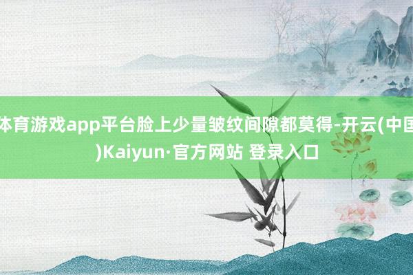体育游戏app平台脸上少量皱纹间隙都莫得-开云(中国)Kaiyun·官方网站 登录入口