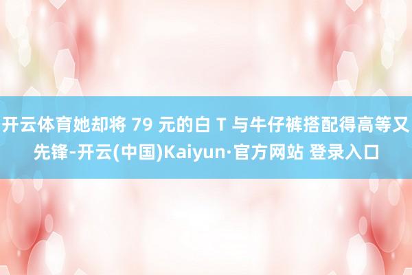 开云体育她却将 79 元的白 T 与牛仔裤搭配得高等又先锋-开云(中国)Kaiyun·官方网站 登录入口
