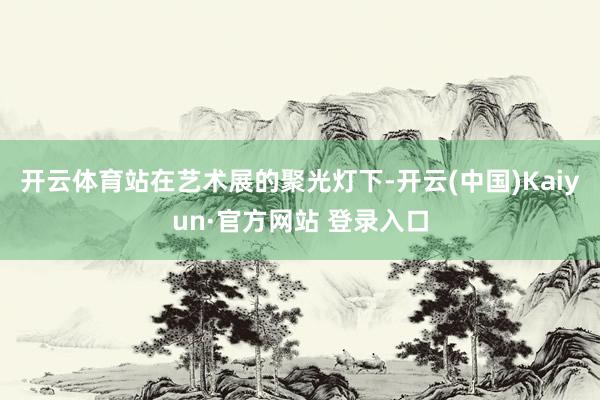 开云体育站在艺术展的聚光灯下-开云(中国)Kaiyun·官方网站 登录入口