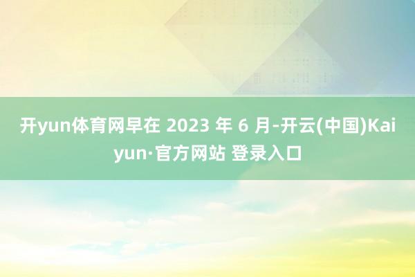 开yun体育网早在 2023 年 6 月-开云(中国)Kaiyun·官方网站 登录入口