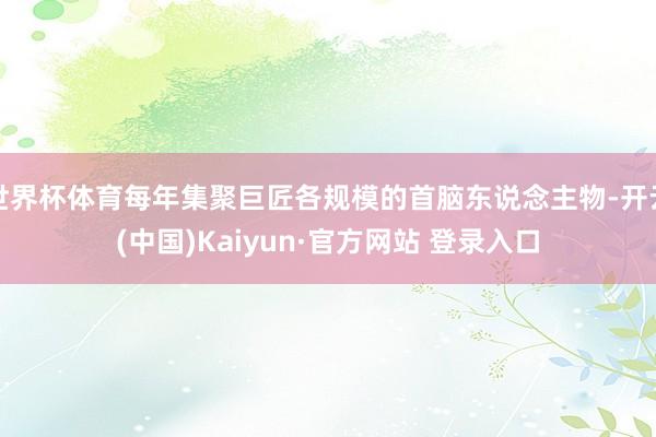世界杯体育每年集聚巨匠各规模的首脑东说念主物-开云(中国)Kaiyun·官方网站 登录入口
