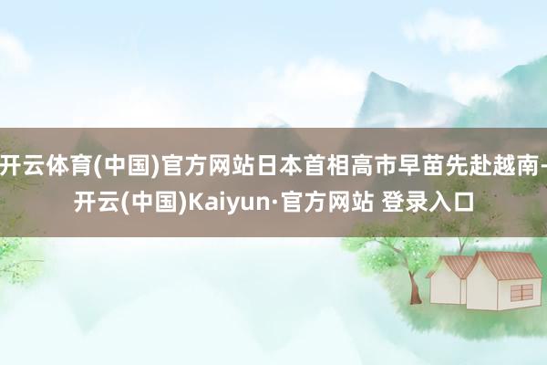 开云体育(中国)官方网站日本首相高市早苗先赴越南-开云(中国)Kaiyun·官方网站 登录入口