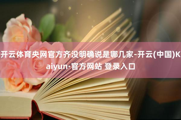 开云体育央网官方齐没明确说是哪几家-开云(中国)Kaiyun·官方网站 登录入口