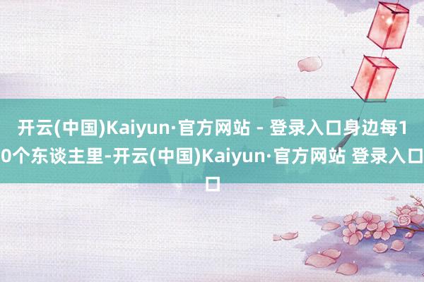 开云(中国)Kaiyun·官方网站 - 登录入口身边每10个东谈主里-开云(中国)Kaiyun·官方网站 登录入口