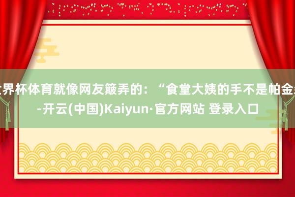 世界杯体育就像网友簸弄的：“食堂大姨的手不是帕金森-开云(中国)Kaiyun·官方网站 登录入口
