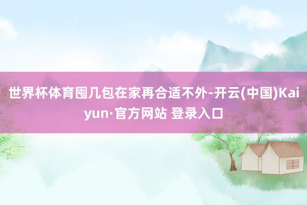 世界杯体育囤几包在家再合适不外-开云(中国)Kaiyun·官方网站 登录入口
