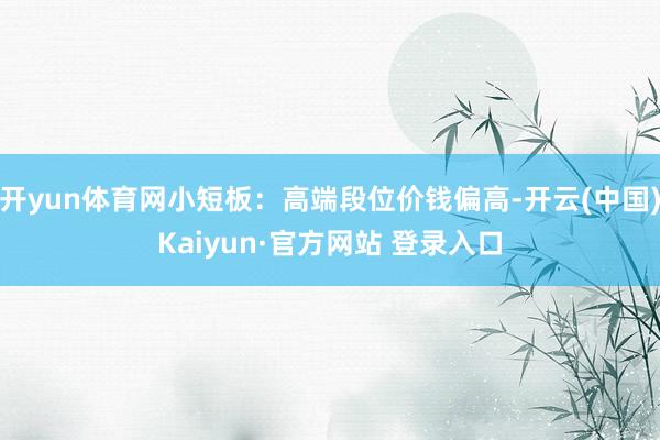 开yun体育网小短板：高端段位价钱偏高-开云(中国)Kaiyun·官方网站 登录入口