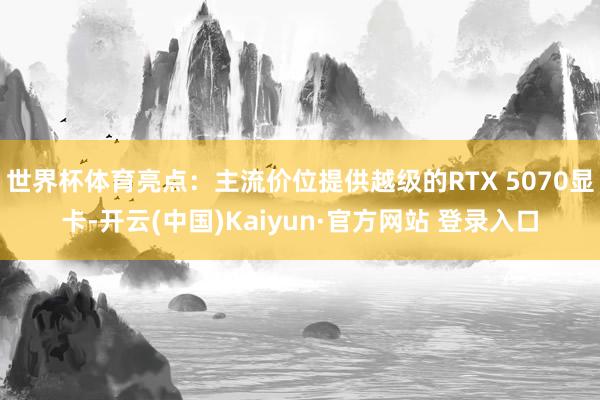 世界杯体育亮点：主流价位提供越级的RTX 5070显卡-开云(中国)Kaiyun·官方网站 登录入口