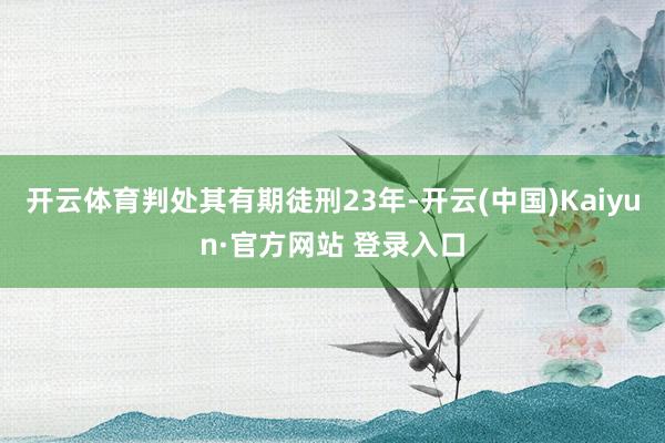 开云体育判处其有期徒刑23年-开云(中国)Kaiyun·官方网站 登录入口