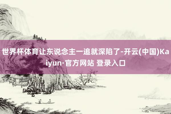世界杯体育让东说念主一追就深陷了-开云(中国)Kaiyun·官方网站 登录入口