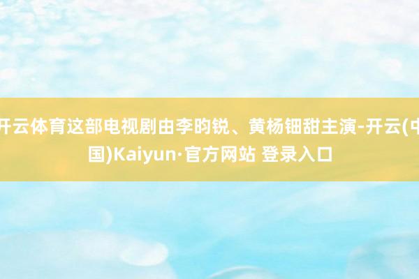 开云体育这部电视剧由李昀锐、黄杨钿甜主演-开云(中国)Kaiyun·官方网站 登录入口