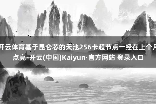 开云体育基于昆仑芯的天池256卡超节点一经在上个月点亮-开云(中国)Kaiyun·官方网站 登录入口