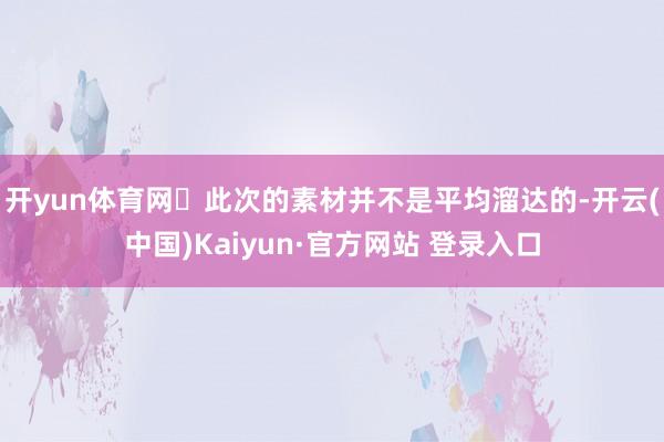 开yun体育网✅此次的素材并不是平均溜达的-开云(中国)Kaiyun·官方网站 登录入口