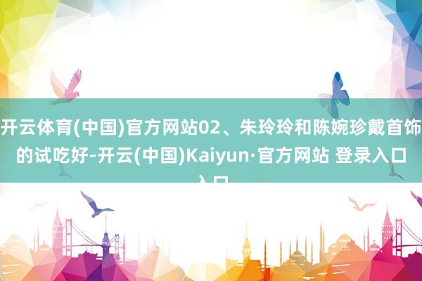 开云体育(中国)官方网站02、朱玲玲和陈婉珍戴首饰的试吃好-开云(中国)Kaiyun·官方网站 登录入口