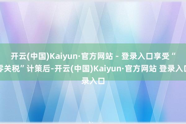 开云(中国)Kaiyun·官方网站 - 登录入口享受“零关税”计策后-开云(中国)Kaiyun·官方网站 登录入口
