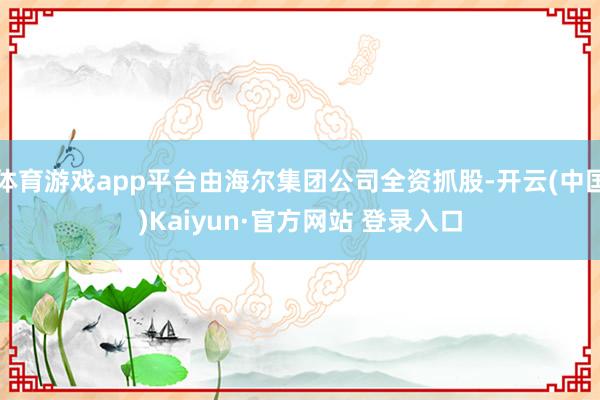 体育游戏app平台由海尔集团公司全资抓股-开云(中国)Kaiyun·官方网站 登录入口