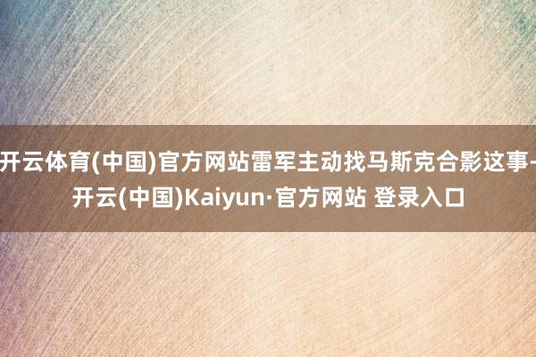 开云体育(中国)官方网站雷军主动找马斯克合影这事-开云(中国)Kaiyun·官方网站 登录入口