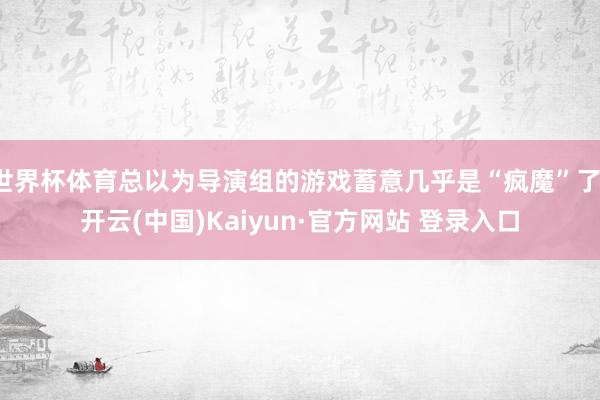 世界杯体育总以为导演组的游戏蓄意几乎是“疯魔”了-开云(中国)Kaiyun·官方网站 登录入口