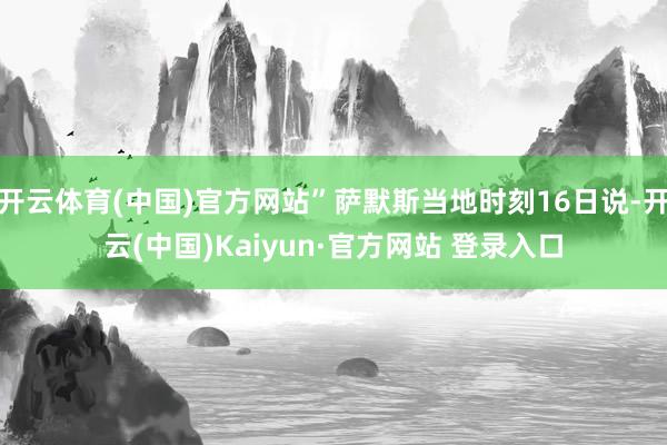 开云体育(中国)官方网站”萨默斯当地时刻16日说-开云(中国)Kaiyun·官方网站 登录入口