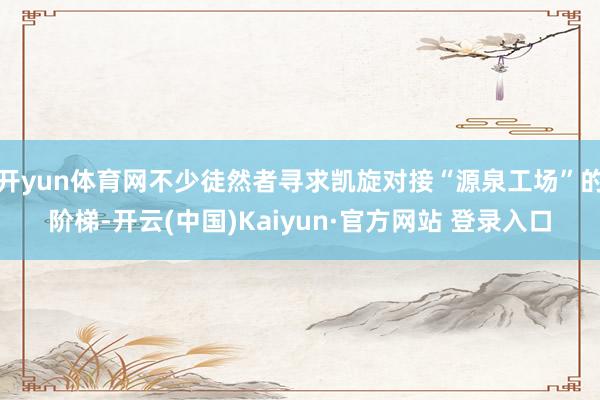 开yun体育网不少徒然者寻求凯旋对接“源泉工场”的阶梯-开云(中国)Kaiyun·官方网站 登录入口
