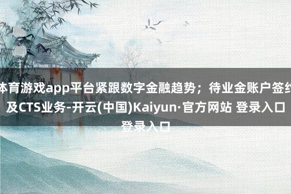 体育游戏app平台紧跟数字金融趋势；待业金账户签约及CTS业务-开云(中国)Kaiyun·官方网站 登录入口