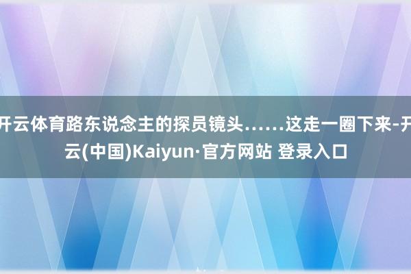 开云体育路东说念主的探员镜头……这走一圈下来-开云(中国)Kaiyun·官方网站 登录入口