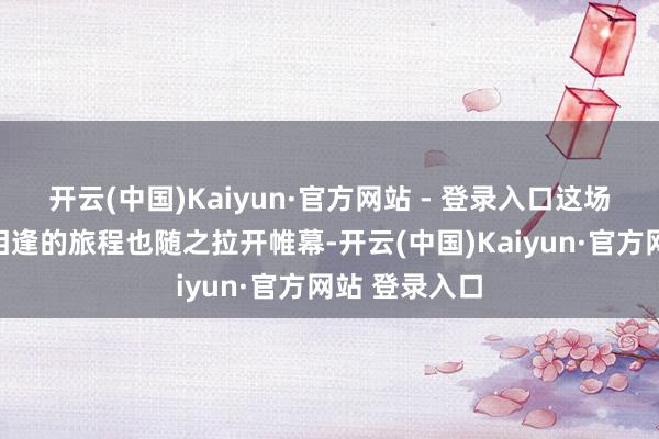 开云(中国)Kaiyun·官方网站 - 登录入口这场对于音乐与相逢的旅程也随之拉开帷幕-开云(中国)Kaiyun·官方网站 登录入口