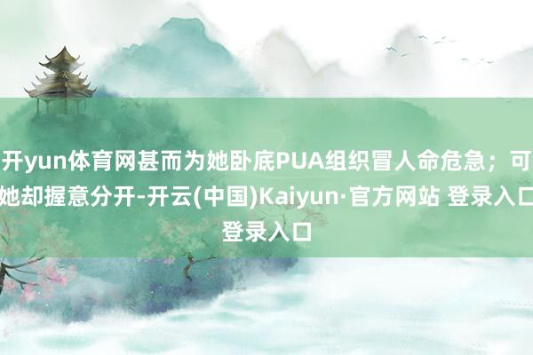 开yun体育网甚而为她卧底PUA组织冒人命危急；可她却握意分开-开云(中国)Kaiyun·官方网站 登录入口