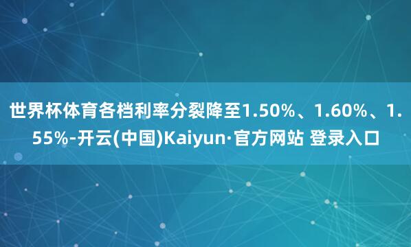 世界杯体育各档利率分裂降至1.50%、1.60%、1.55%-开云(中国)Kaiyun·官方网站 登录入口