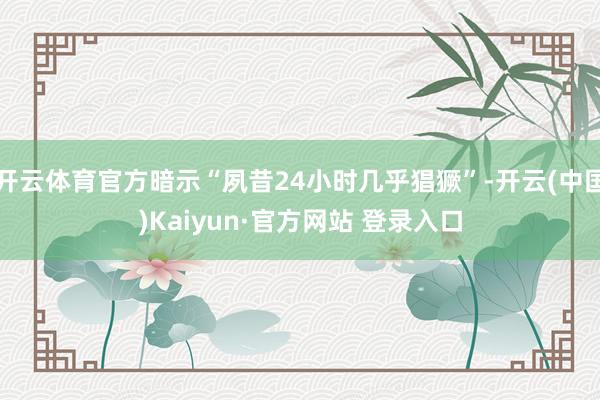 开云体育官方暗示“夙昔24小时几乎猖獗”-开云(中国)Kaiyun·官方网站 登录入口