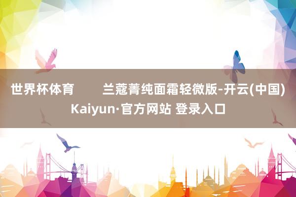 世界杯体育        兰蔻菁纯面霜轻微版-开云(中国)Kaiyun·官方网站 登录入口