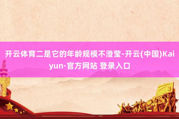 开云体育二是它的年龄规模不澄莹-开云(中国)Kaiyun·官方网站 登录入口