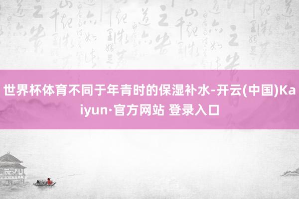 世界杯体育不同于年青时的保湿补水-开云(中国)Kaiyun·官方网站 登录入口