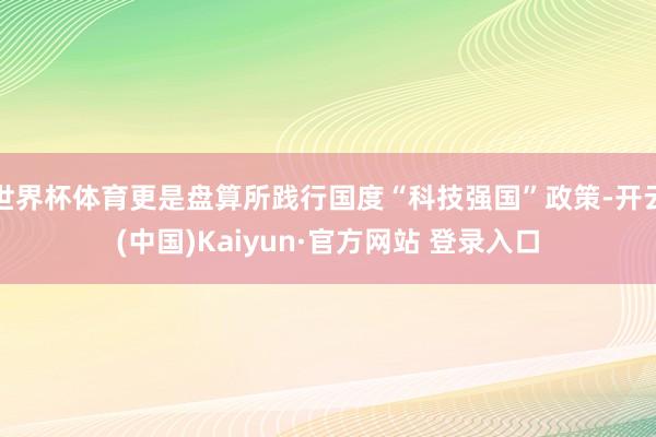 世界杯体育更是盘算所践行国度“科技强国”政策-开云(中国)Kaiyun·官方网站 登录入口
