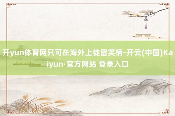 开yun体育网只可在海外上徒留笑柄-开云(中国)Kaiyun·官方网站 登录入口