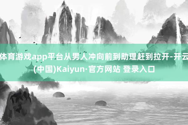 体育游戏app平台从男人冲向前到助理赶到拉开-开云(中国)Kaiyun·官方网站 登录入口