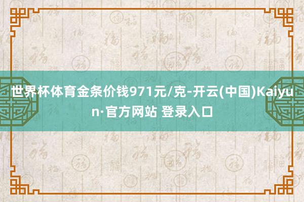 世界杯体育金条价钱971元/克-开云(中国)Kaiyun·官方网站 登录入口