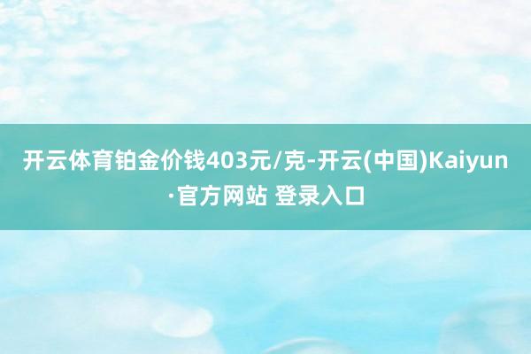 开云体育铂金价钱403元/克-开云(中国)Kaiyun·官方网站 登录入口