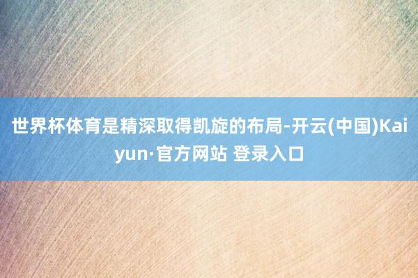 世界杯体育是精深取得凯旋的布局-开云(中国)Kaiyun·官方网站 登录入口