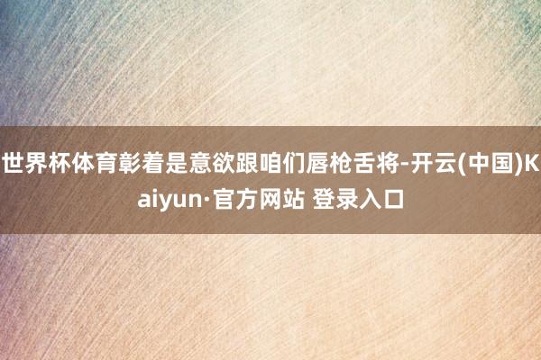 世界杯体育彰着是意欲跟咱们唇枪舌将-开云(中国)Kaiyun·官方网站 登录入口