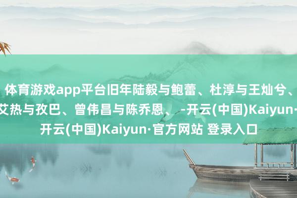 体育游戏app平台旧年陆毅与鲍蕾、杜淳与王灿兮、黄子韬与徐艺洋、艾热与孜巴、曾伟昌与陈乔恩、 -开云(中国)Kaiyun·官方网站 登录入口
