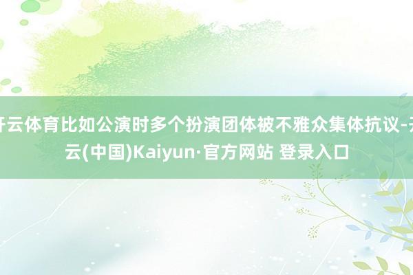 开云体育比如公演时多个扮演团体被不雅众集体抗议-开云(中国)Kaiyun·官方网站 登录入口