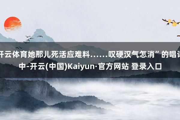 开云体育她那儿死活应难料……叹硬汉气怎消”的唱词中-开云(中国)Kaiyun·官方网站 登录入口