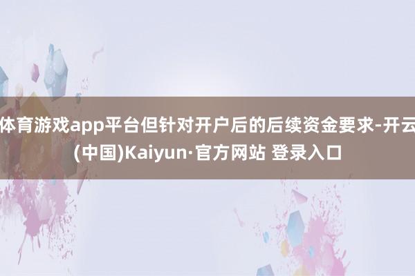 体育游戏app平台但针对开户后的后续资金要求-开云(中国)Kaiyun·官方网站 登录入口