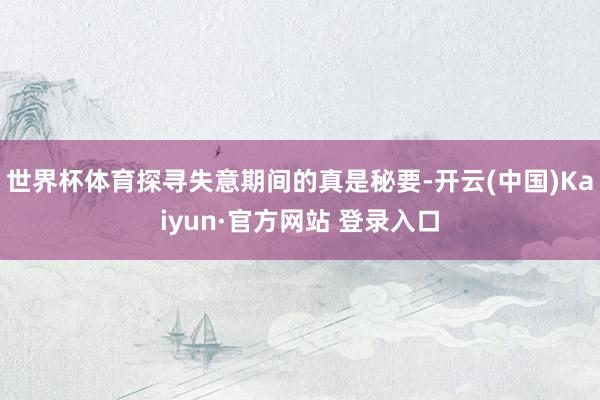 世界杯体育探寻失意期间的真是秘要-开云(中国)Kaiyun·官方网站 登录入口