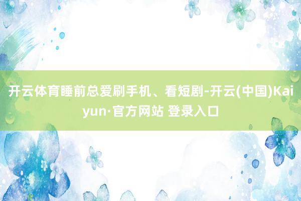 开云体育睡前总爱刷手机、看短剧-开云(中国)Kaiyun·官方网站 登录入口