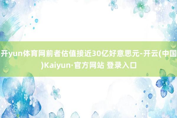开yun体育网前者估值接近30亿好意思元-开云(中国)Kaiyun·官方网站 登录入口